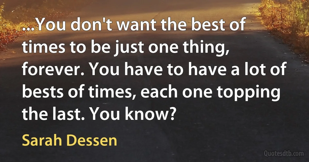 ...You don't want the best of times to be just one thing, forever. You have to have a lot of bests of times, each one topping the last. You know? (Sarah Dessen)