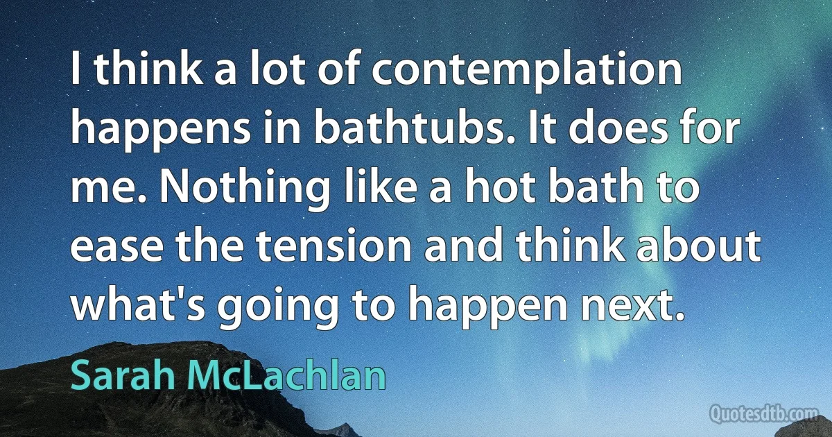 I think a lot of contemplation happens in bathtubs. It does for me. Nothing like a hot bath to ease the tension and think about what's going to happen next. (Sarah McLachlan)