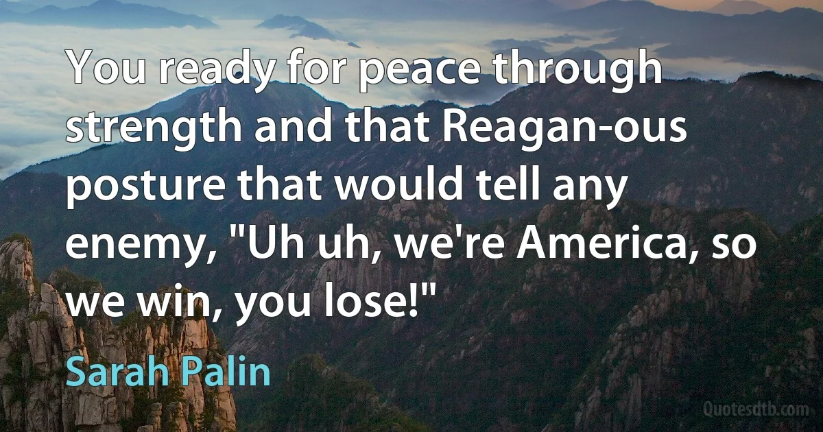 You ready for peace through strength and that Reagan-ous posture that would tell any enemy, "Uh uh, we're America, so we win, you lose!" (Sarah Palin)