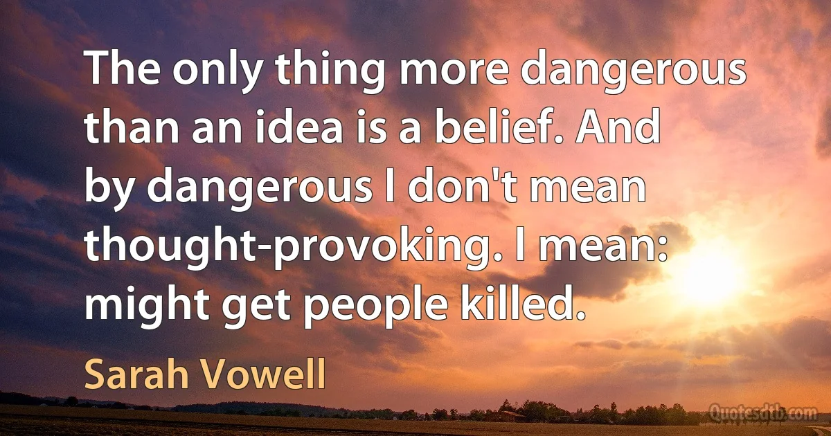 The only thing more dangerous than an idea is a belief. And by dangerous I don't mean thought-provoking. I mean: might get people killed. (Sarah Vowell)