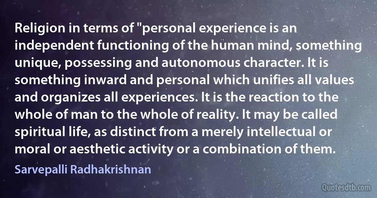 Religion in terms of "personal experience is an independent functioning of the human mind, something unique, possessing and autonomous character. It is something inward and personal which unifies all values and organizes all experiences. It is the reaction to the whole of man to the whole of reality. It may be called spiritual life, as distinct from a merely intellectual or moral or aesthetic activity or a combination of them. (Sarvepalli Radhakrishnan)