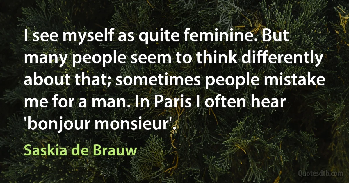 I see myself as quite feminine. But many people seem to think differently about that; sometimes people mistake me for a man. In Paris I often hear 'bonjour monsieur'. (Saskia de Brauw)