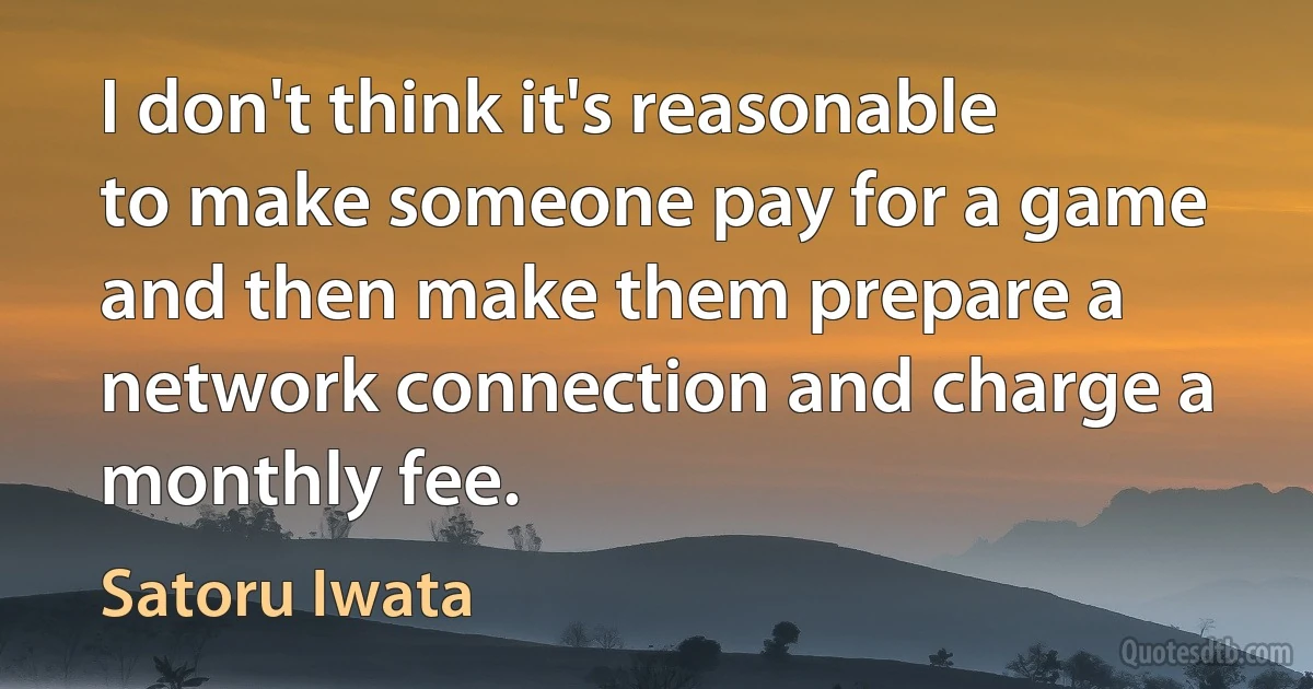 I don't think it's reasonable to make someone pay for a game and then make them prepare a network connection and charge a monthly fee. (Satoru Iwata)