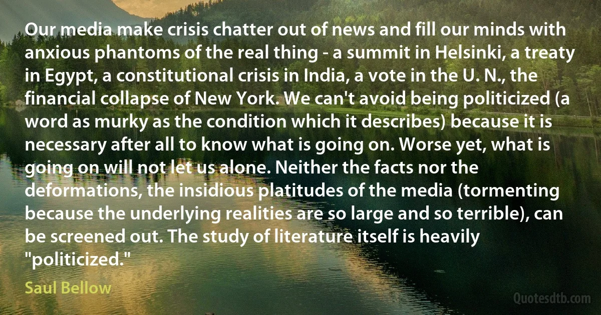 Our media make crisis chatter out of news and fill our minds with anxious phantoms of the real thing - a summit in Helsinki, a treaty in Egypt, a constitutional crisis in India, a vote in the U. N., the financial collapse of New York. We can't avoid being politicized (a word as murky as the condition which it describes) because it is necessary after all to know what is going on. Worse yet, what is going on will not let us alone. Neither the facts nor the deformations, the insidious platitudes of the media (tormenting because the underlying realities are so large and so terrible), can be screened out. The study of literature itself is heavily "politicized." (Saul Bellow)