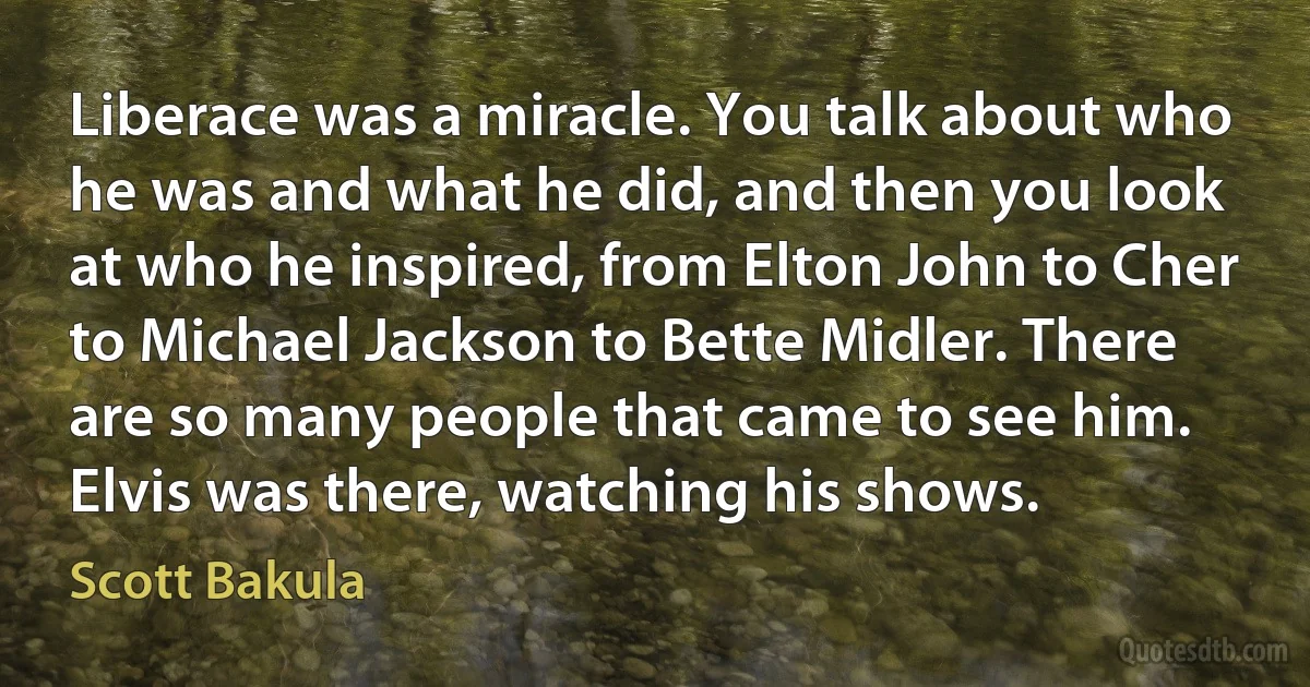 Liberace was a miracle. You talk about who he was and what he did, and then you look at who he inspired, from Elton John to Cher to Michael Jackson to Bette Midler. There are so many people that came to see him. Elvis was there, watching his shows. (Scott Bakula)