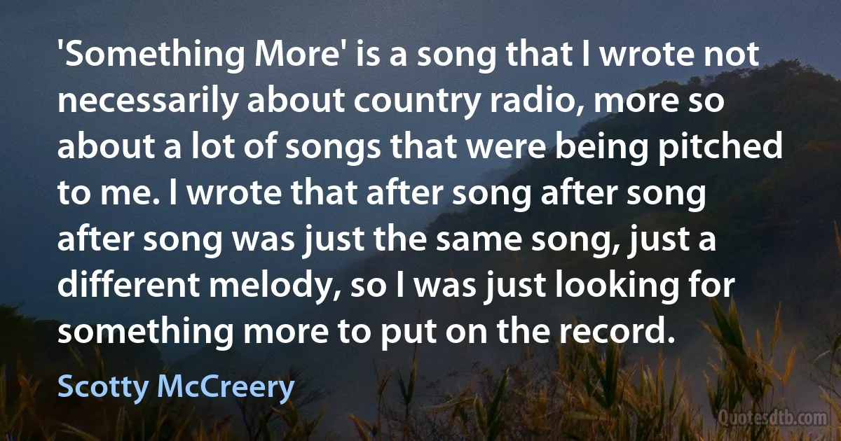 'Something More' is a song that I wrote not necessarily about country radio, more so about a lot of songs that were being pitched to me. I wrote that after song after song after song was just the same song, just a different melody, so I was just looking for something more to put on the record. (Scotty McCreery)