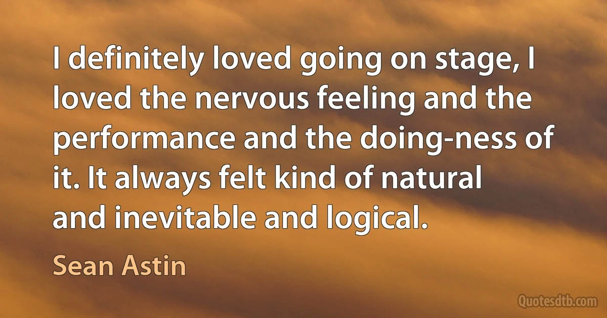 I definitely loved going on stage, I loved the nervous feeling and the performance and the doing-ness of it. It always felt kind of natural and inevitable and logical. (Sean Astin)