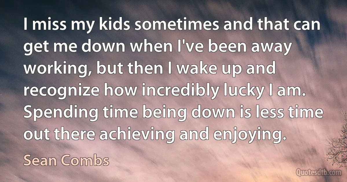 I miss my kids sometimes and that can get me down when I've been away working, but then I wake up and recognize how incredibly lucky I am. Spending time being down is less time out there achieving and enjoying. (Sean Combs)