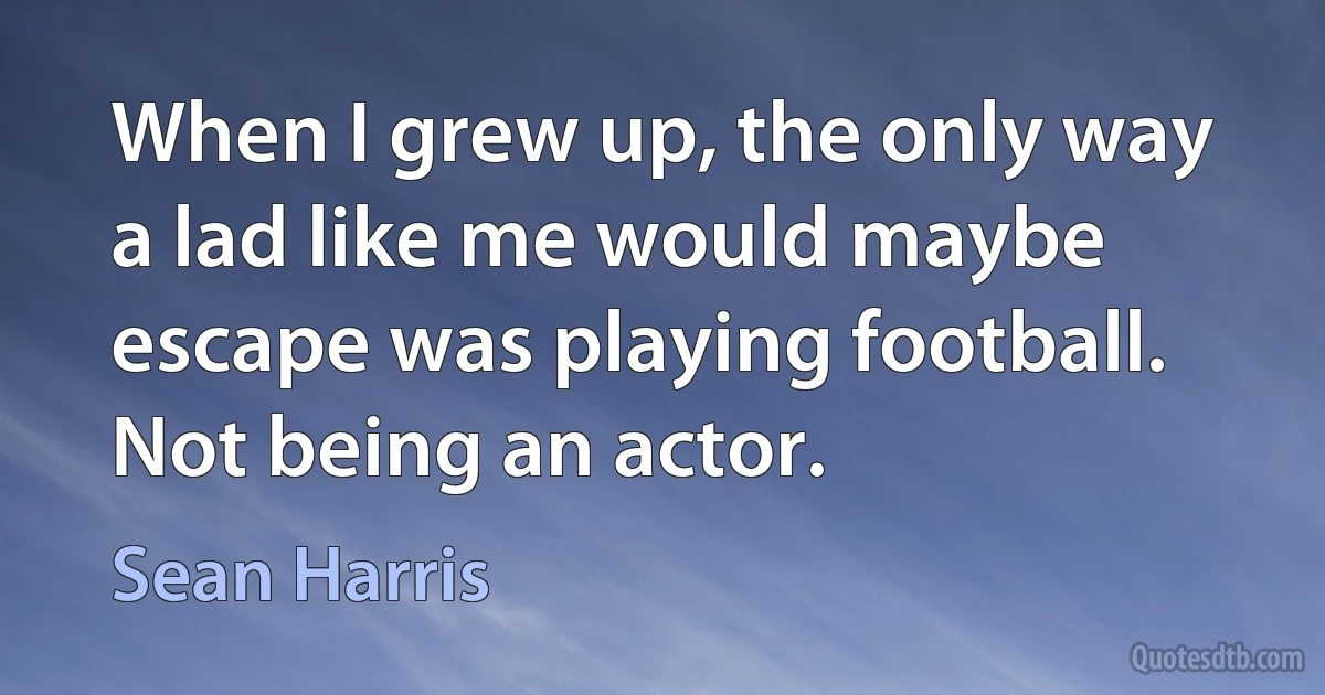 When I grew up, the only way a lad like me would maybe escape was playing football. Not being an actor. (Sean Harris)