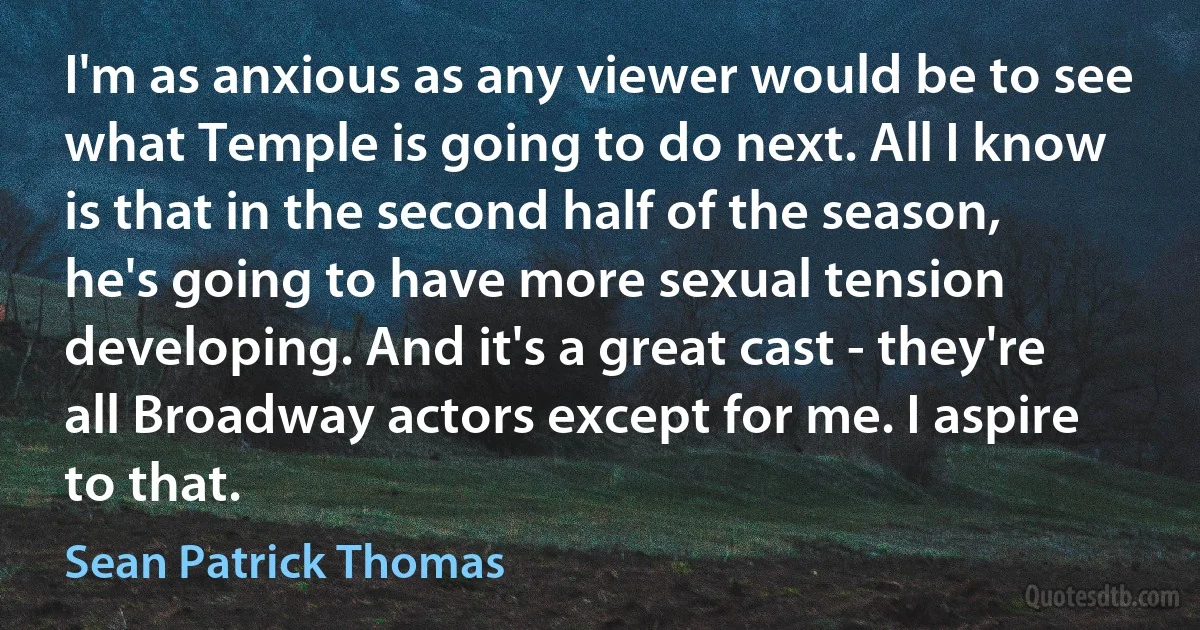 I'm as anxious as any viewer would be to see what Temple is going to do next. All I know is that in the second half of the season, he's going to have more sexual tension developing. And it's a great cast - they're all Broadway actors except for me. I aspire to that. (Sean Patrick Thomas)