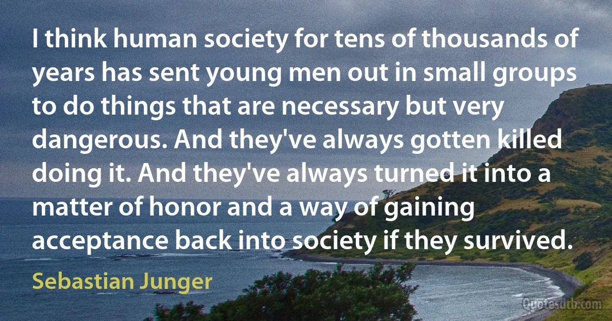 I think human society for tens of thousands of years has sent young men out in small groups to do things that are necessary but very dangerous. And they've always gotten killed doing it. And they've always turned it into a matter of honor and a way of gaining acceptance back into society if they survived. (Sebastian Junger)