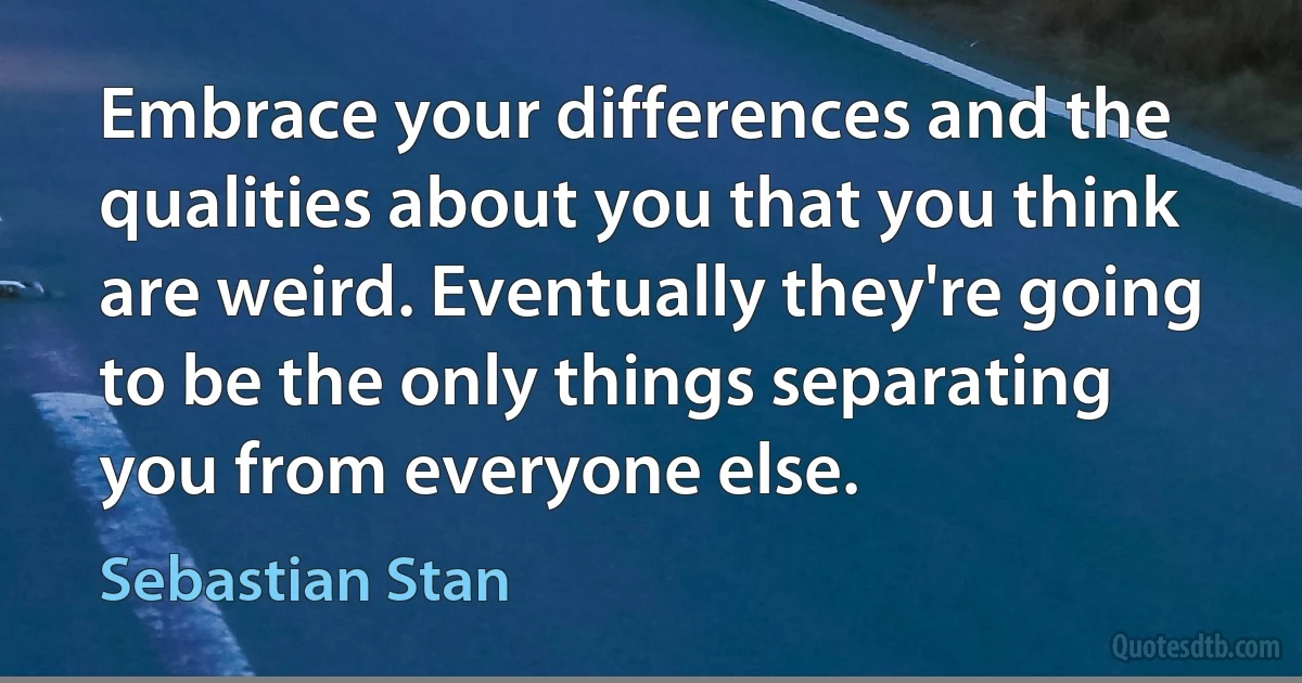 Embrace your differences and the qualities about you that you think are weird. Eventually they're going to be the only things separating you from everyone else. (Sebastian Stan)