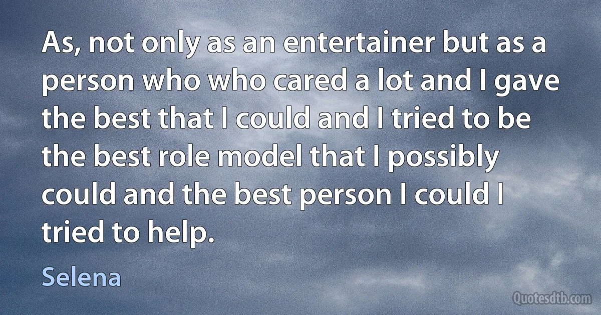 As, not only as an entertainer but as a person who who cared a lot and I gave the best that I could and I tried to be the best role model that I possibly could and the best person I could I tried to help. (Selena)