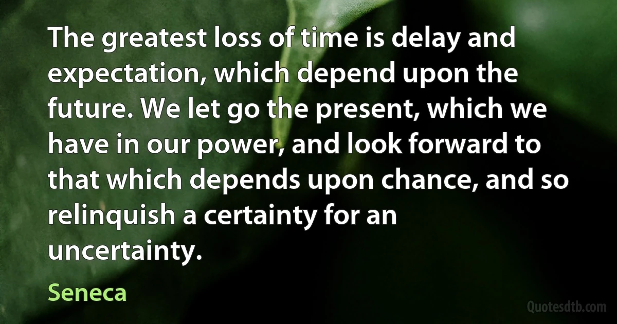 The greatest loss of time is delay and expectation, which depend upon the future. We let go the present, which we have in our power, and look forward to that which depends upon chance, and so relinquish a certainty for an uncertainty. (Seneca)