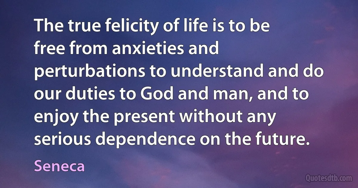 The true felicity of life is to be free from anxieties and perturbations to understand and do our duties to God and man, and to enjoy the present without any serious dependence on the future. (Seneca)