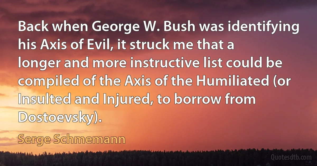 Back when George W. Bush was identifying his Axis of Evil, it struck me that a longer and more instructive list could be compiled of the Axis of the Humiliated (or Insulted and Injured, to borrow from Dostoevsky). (Serge Schmemann)