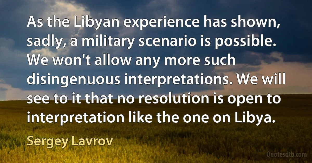 As the Libyan experience has shown, sadly, a military scenario is possible. We won't allow any more such disingenuous interpretations. We will see to it that no resolution is open to interpretation like the one on Libya. (Sergey Lavrov)