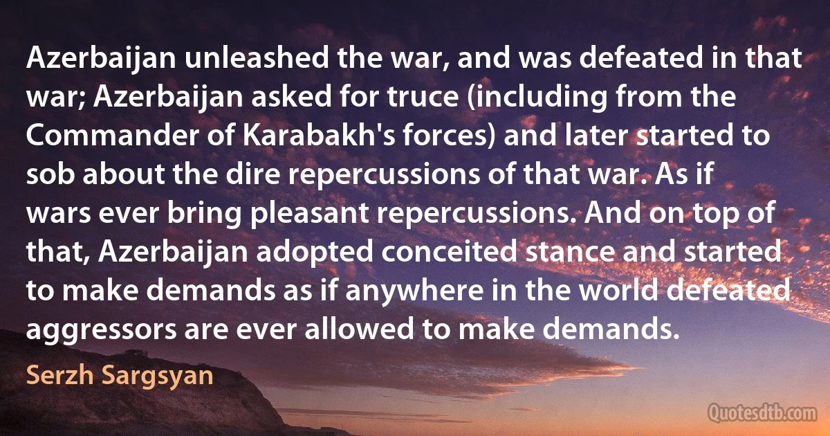 Azerbaijan unleashed the war, and was defeated in that war; Azerbaijan asked for truce (including from the Commander of Karabakh's forces) and later started to sob about the dire repercussions of that war. As if wars ever bring pleasant repercussions. And on top of that, Azerbaijan adopted conceited stance and started to make demands as if anywhere in the world defeated aggressors are ever allowed to make demands. (Serzh Sargsyan)