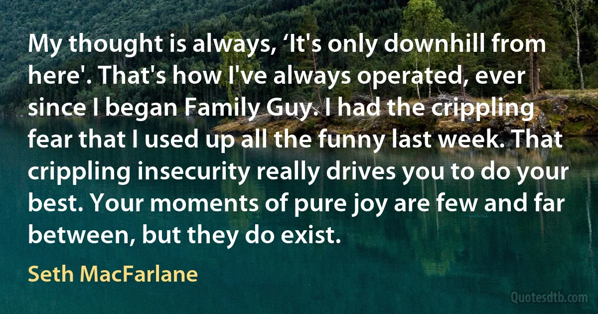 My thought is always, ‘It's only downhill from here'. That's how I've always operated, ever since I began Family Guy. I had the crippling fear that I used up all the funny last week. That crippling insecurity really drives you to do your best. Your moments of pure joy are few and far between, but they do exist. (Seth MacFarlane)