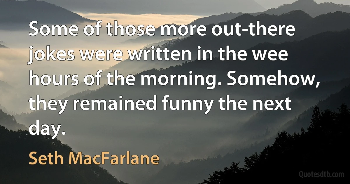 Some of those more out-there jokes were written in the wee hours of the morning. Somehow, they remained funny the next day. (Seth MacFarlane)