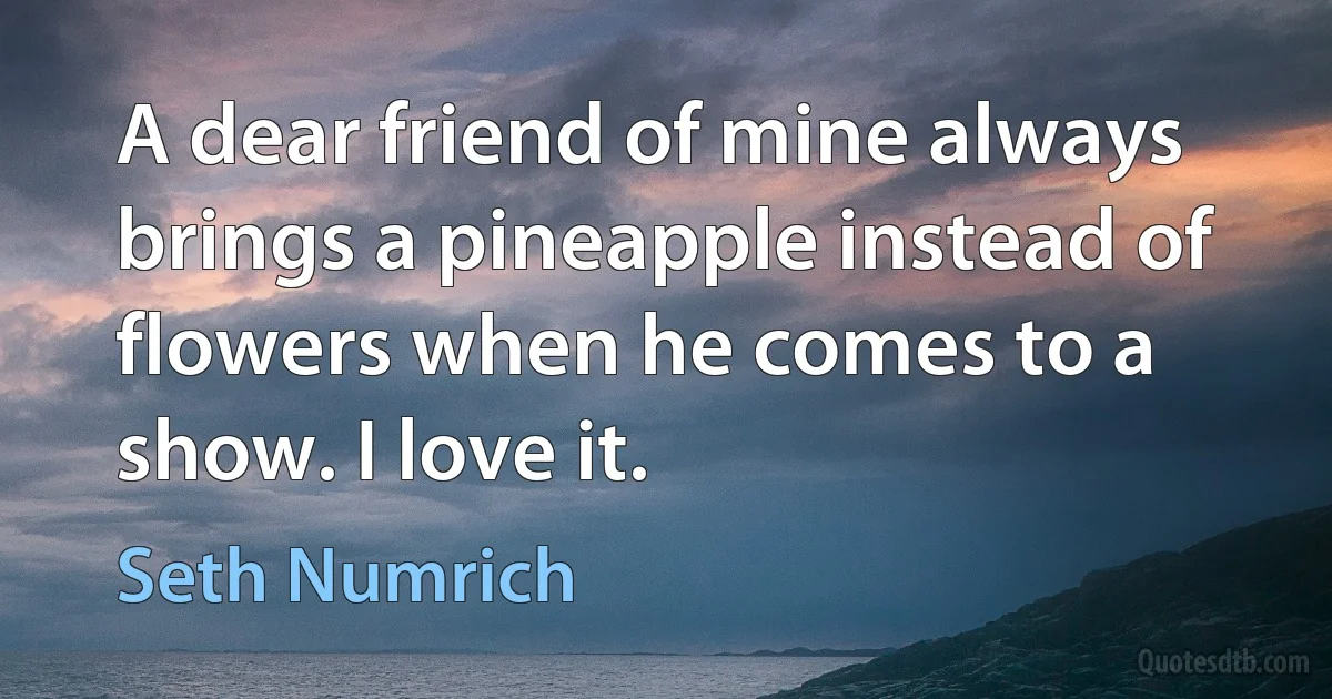 A dear friend of mine always brings a pineapple instead of flowers when he comes to a show. I love it. (Seth Numrich)