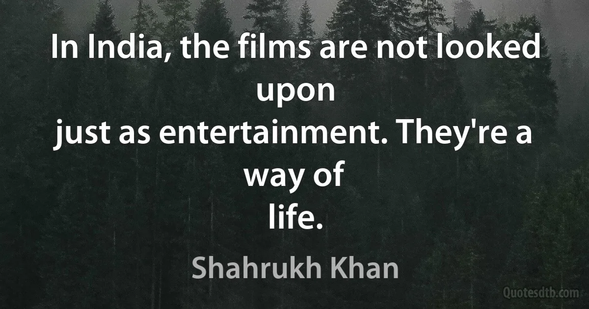 In India, the films are not looked upon
just as entertainment. They're a way of
life. (Shahrukh Khan)