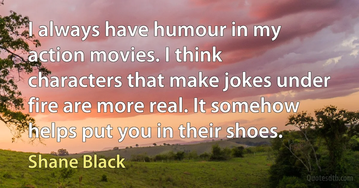 I always have humour in my action movies. I think characters that make jokes under fire are more real. It somehow helps put you in their shoes. (Shane Black)