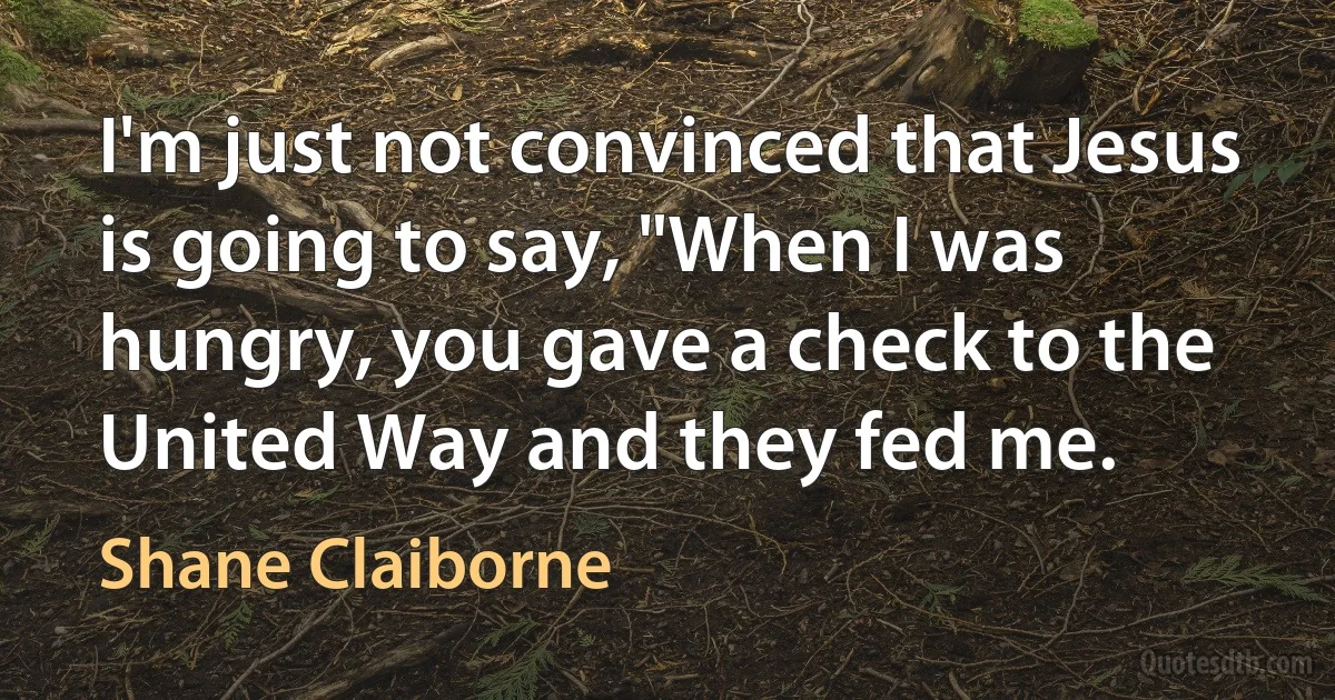 I'm just not convinced that Jesus is going to say, "When I was hungry, you gave a check to the United Way and they fed me. (Shane Claiborne)