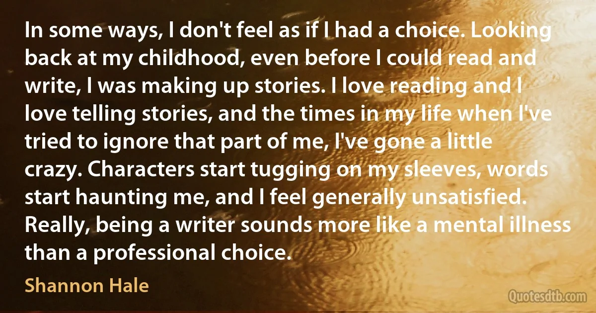 In some ways, I don't feel as if I had a choice. Looking back at my childhood, even before I could read and write, I was making up stories. I love reading and I love telling stories, and the times in my life when I've tried to ignore that part of me, I've gone a little crazy. Characters start tugging on my sleeves, words start haunting me, and I feel generally unsatisfied. Really, being a writer sounds more like a mental illness than a professional choice. (Shannon Hale)