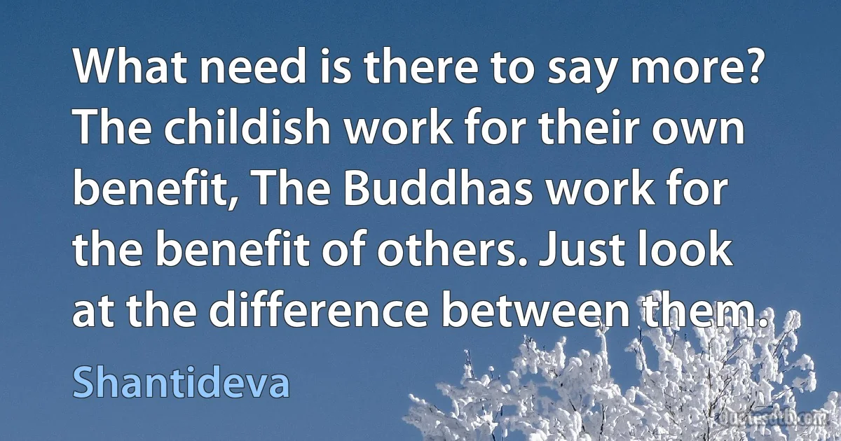 What need is there to say more? The childish work for their own benefit, The Buddhas work for the benefit of others. Just look at the difference between them. (Shantideva)