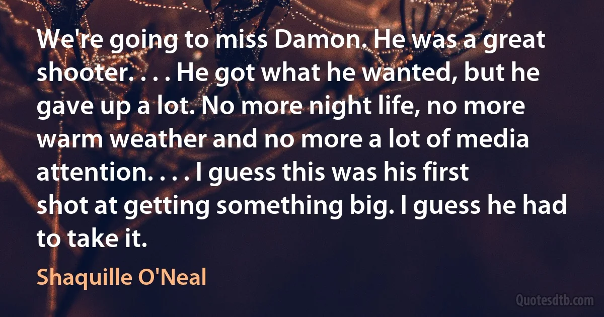 We're going to miss Damon. He was a great shooter. . . . He got what he wanted, but he gave up a lot. No more night life, no more warm weather and no more a lot of media attention. . . . I guess this was his first shot at getting something big. I guess he had to take it. (Shaquille O'Neal)