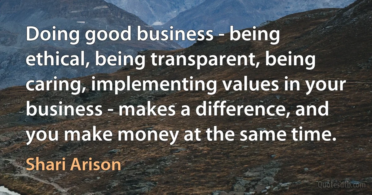 Doing good business - being ethical, being transparent, being caring, implementing values in your business - makes a difference, and you make money at the same time. (Shari Arison)