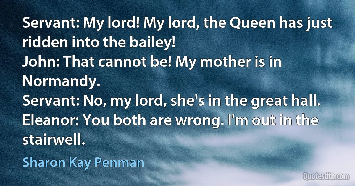 Servant: My lord! My lord, the Queen has just ridden into the bailey!
John: That cannot be! My mother is in Normandy.
Servant: No, my lord, she's in the great hall.
Eleanor: You both are wrong. I'm out in the stairwell. (Sharon Kay Penman)