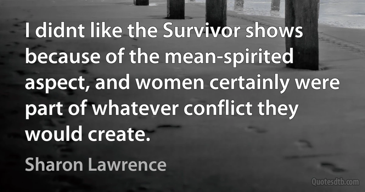 I didnt like the Survivor shows because of the mean-spirited aspect, and women certainly were part of whatever conflict they would create. (Sharon Lawrence)