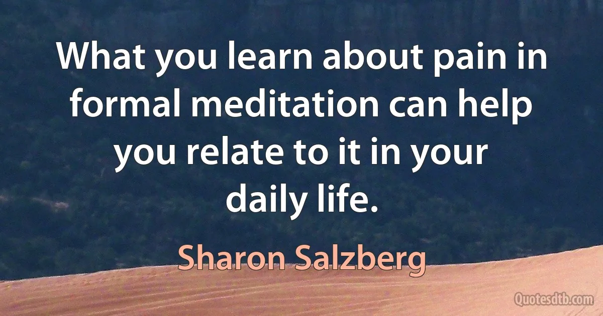 What you learn about pain in formal meditation can help you relate to it in your daily life. (Sharon Salzberg)