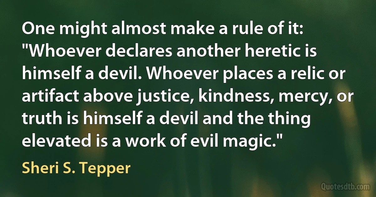 One might almost make a rule of it: "Whoever declares another heretic is himself a devil. Whoever places a relic or artifact above justice, kindness, mercy, or truth is himself a devil and the thing elevated is a work of evil magic." (Sheri S. Tepper)