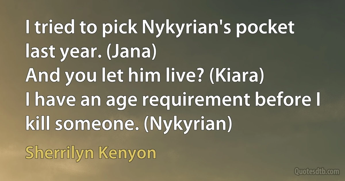 I tried to pick Nykyrian's pocket last year. (Jana)
And you let him live? (Kiara)
I have an age requirement before I kill someone. (Nykyrian) (Sherrilyn Kenyon)