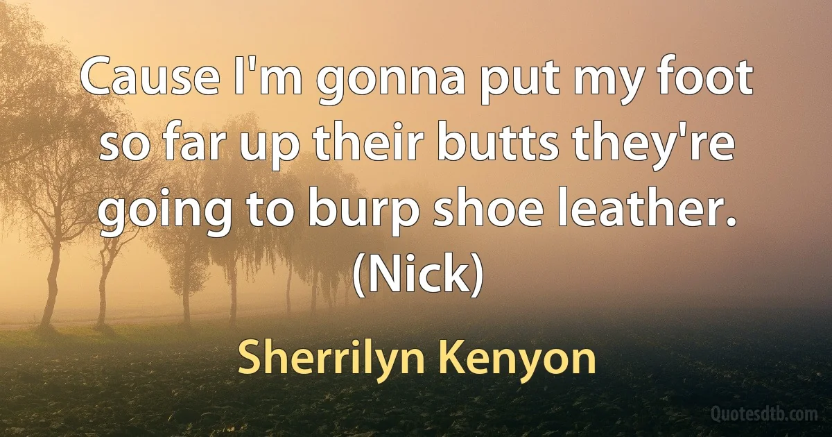 Cause I'm gonna put my foot so far up their butts they're going to burp shoe leather. (Nick) (Sherrilyn Kenyon)