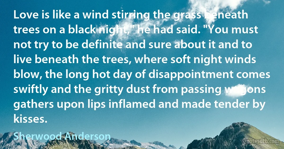 Love is like a wind stirring the grass beneath trees on a black night," he had said. "You must not try to be definite and sure about it and to live beneath the trees, where soft night winds blow, the long hot day of disappointment comes swiftly and the gritty dust from passing wagons gathers upon lips inflamed and made tender by kisses. (Sherwood Anderson)