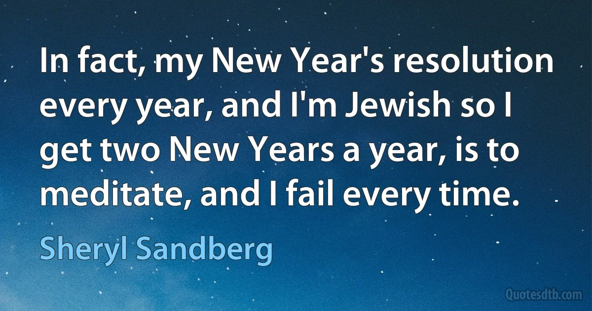 In fact, my New Year's resolution every year, and I'm Jewish so I get two New Years a year, is to meditate, and I fail every time. (Sheryl Sandberg)