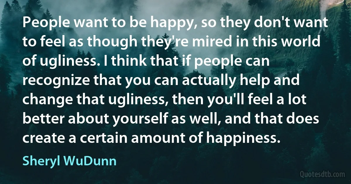 People want to be happy, so they don't want to feel as though they're mired in this world of ugliness. I think that if people can recognize that you can actually help and change that ugliness, then you'll feel a lot better about yourself as well, and that does create a certain amount of happiness. (Sheryl WuDunn)