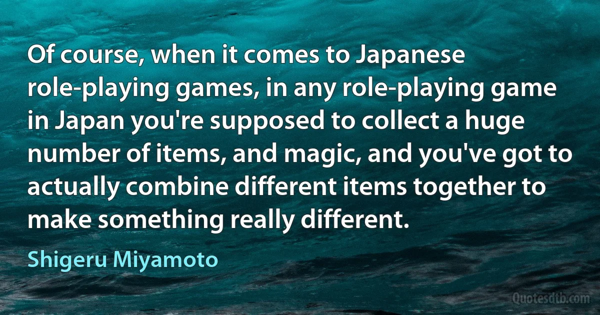 Of course, when it comes to Japanese role-playing games, in any role-playing game in Japan you're supposed to collect a huge number of items, and magic, and you've got to actually combine different items together to make something really different. (Shigeru Miyamoto)