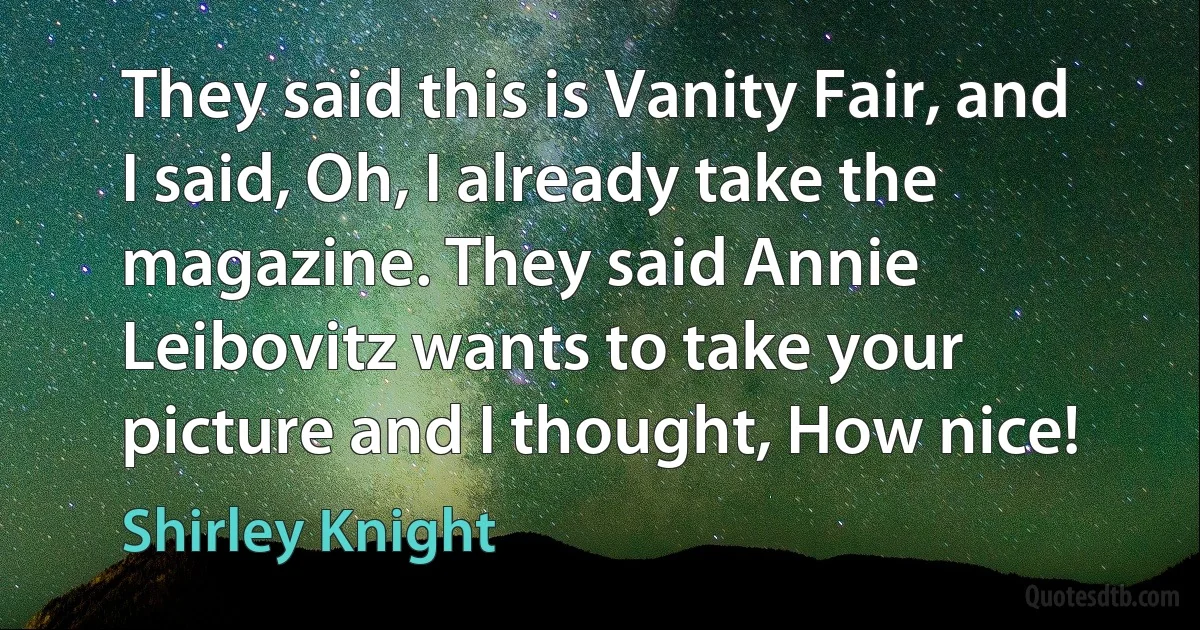 They said this is Vanity Fair, and I said, Oh, I already take the magazine. They said Annie Leibovitz wants to take your picture and I thought, How nice! (Shirley Knight)