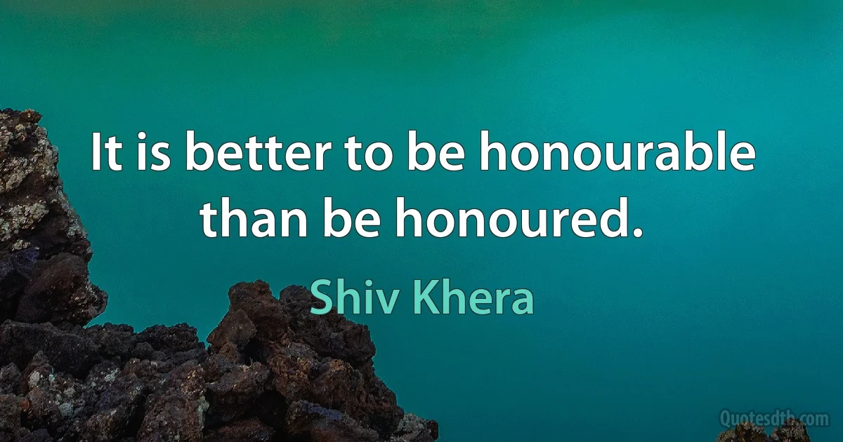 It is better to be honourable than be honoured. (Shiv Khera)