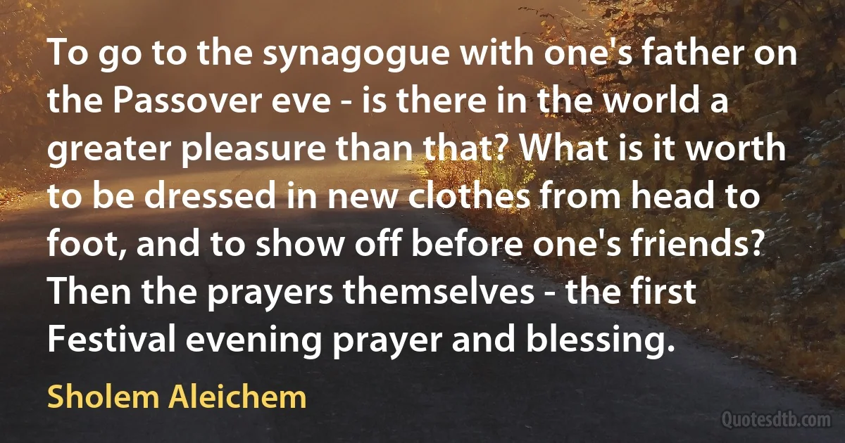 To go to the synagogue with one's father on the Passover eve - is there in the world a greater pleasure than that? What is it worth to be dressed in new clothes from head to foot, and to show off before one's friends? Then the prayers themselves - the first Festival evening prayer and blessing. (Sholem Aleichem)