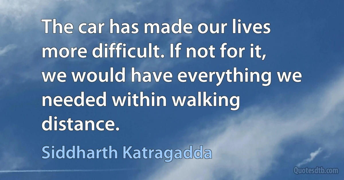 The car has made our lives more difficult. If not for it, we would have everything we needed within walking distance. (Siddharth Katragadda)