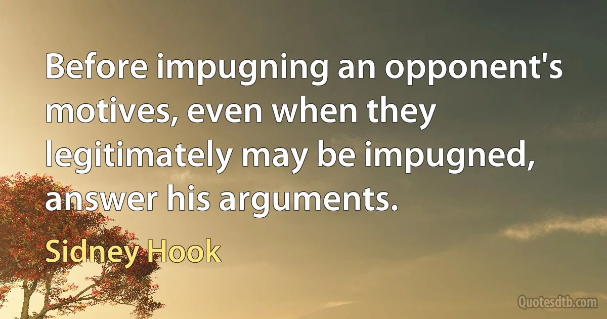 Before impugning an opponent's motives, even when they legitimately may be impugned, answer his arguments. (Sidney Hook)