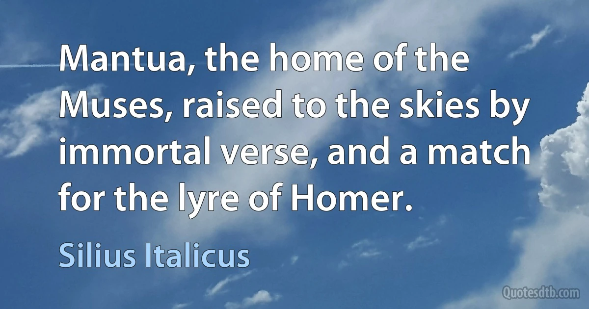 Mantua, the home of the Muses, raised to the skies by immortal verse, and a match for the lyre of Homer. (Silius Italicus)