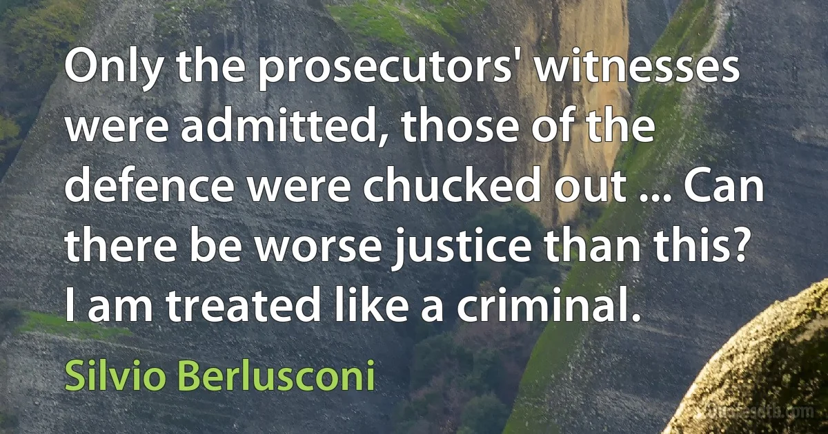 Only the prosecutors' witnesses were admitted, those of the defence were chucked out ... Can there be worse justice than this? I am treated like a criminal. (Silvio Berlusconi)