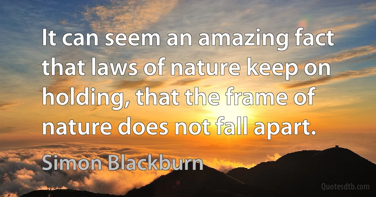 It can seem an amazing fact that laws of nature keep on holding, that the frame of nature does not fall apart. (Simon Blackburn)